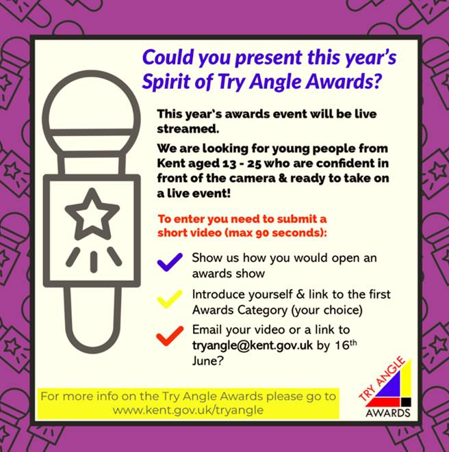 Could you present this year's Spirit of Try Angle Awards? 
This year's awards event will be live streamed. We are looking for young people from Kent aged 13 - 25 who are confident in front of the camera & ready to take on a live event! 
To enter you need to submit a short video (max 90 seconds): Show us how you would open an awards show, Introduce yourself & link to the first Awards Category (your choice), Email your video or a link to tryangle@kent.gov.uk by 16th June?
For more info on the Try Angle Awards please go to www.kent.gov.uk/tryangle 
